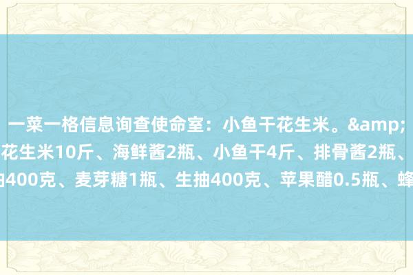 一菜一格信息询查使命室：小鱼干花生米。&#183;酱汁调料：红皮花生米10斤、海鲜酱2瓶、小鱼干4斤、排骨酱2瓶、色拉油400克、麦芽糖1瓶、生抽400克、苹果醋0.5瓶、蜂蜜2瓶、酸梅酱4瓶、芝麻1斤。...